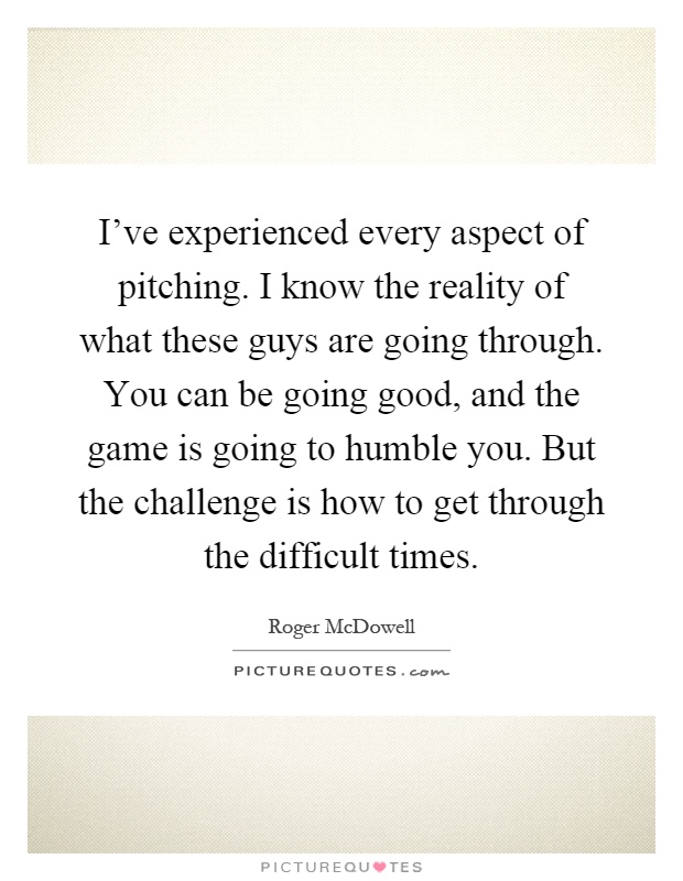 I've experienced every aspect of pitching. I know the reality of what these guys are going through. You can be going good, and the game is going to humble you. But the challenge is how to get through the difficult times Picture Quote #1