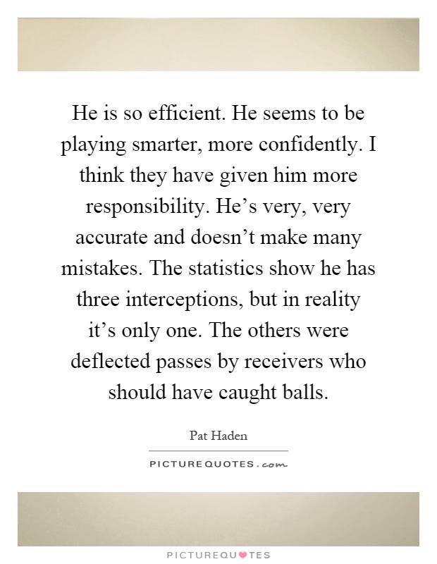 He is so efficient. He seems to be playing smarter, more confidently. I think they have given him more responsibility. He's very, very accurate and doesn't make many mistakes. The statistics show he has three interceptions, but in reality it's only one. The others were deflected passes by receivers who should have caught balls Picture Quote #1