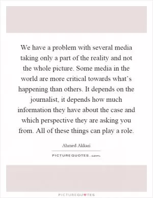 We have a problem with several media taking only a part of the reality and not the whole picture. Some media in the world are more critical towards what’s happening than others. It depends on the journalist, it depends how much information they have about the case and which perspective they are asking you from. All of these things can play a role Picture Quote #1