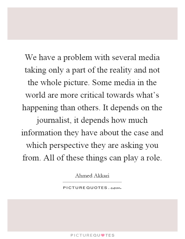 We have a problem with several media taking only a part of the reality and not the whole picture. Some media in the world are more critical towards what's happening than others. It depends on the journalist, it depends how much information they have about the case and which perspective they are asking you from. All of these things can play a role Picture Quote #1