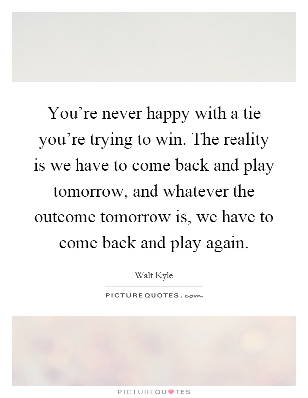 You're never happy with a tie you're trying to win. The reality is we have to come back and play tomorrow, and whatever the outcome tomorrow is, we have to come back and play again Picture Quote #1