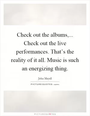 Check out the albums,... Check out the live performances. That’s the reality of it all. Music is such an energizing thing Picture Quote #1