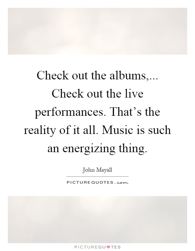 Check out the albums,... Check out the live performances. That's the reality of it all. Music is such an energizing thing Picture Quote #1