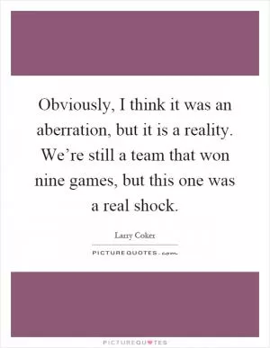 Obviously, I think it was an aberration, but it is a reality. We’re still a team that won nine games, but this one was a real shock Picture Quote #1
