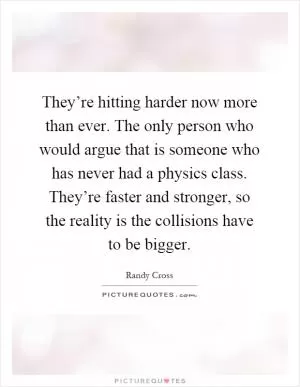 They’re hitting harder now more than ever. The only person who would argue that is someone who has never had a physics class. They’re faster and stronger, so the reality is the collisions have to be bigger Picture Quote #1