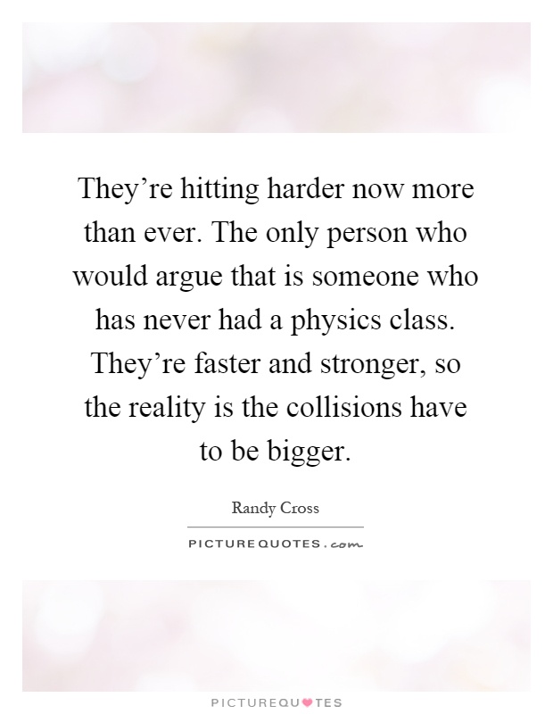 They're hitting harder now more than ever. The only person who would argue that is someone who has never had a physics class. They're faster and stronger, so the reality is the collisions have to be bigger Picture Quote #1