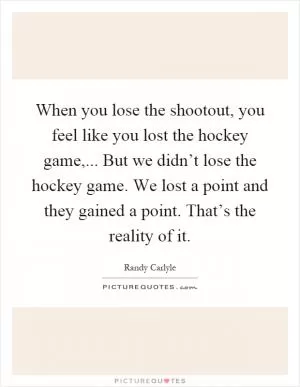 When you lose the shootout, you feel like you lost the hockey game,... But we didn’t lose the hockey game. We lost a point and they gained a point. That’s the reality of it Picture Quote #1