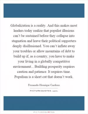 Globalization is a reality. And this makes most leaders today realize that populist illusions can’t be sustained before they collapse into stagnation and leave their political supporters deeply disillusioned. You can’t inflate away your troubles or allow mountains of debt to build up if, as a country, you have to make your living in a globally competitive environment... Building prosperity requires caution and patience. It requires time. Populism is a short cut that doesn’t work Picture Quote #1