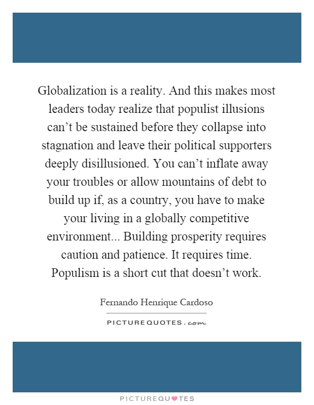 Globalization is a reality. And this makes most leaders today realize that populist illusions can't be sustained before they collapse into stagnation and leave their political supporters deeply disillusioned. You can't inflate away your troubles or allow mountains of debt to build up if, as a country, you have to make your living in a globally competitive environment... Building prosperity requires caution and patience. It requires time. Populism is a short cut that doesn't work Picture Quote #1
