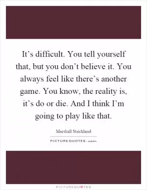 It’s difficult. You tell yourself that, but you don’t believe it. You always feel like there’s another game. You know, the reality is, it’s do or die. And I think I’m going to play like that Picture Quote #1