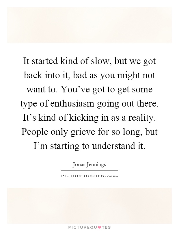 It started kind of slow, but we got back into it, bad as you might not want to. You've got to get some type of enthusiasm going out there. It's kind of kicking in as a reality. People only grieve for so long, but I'm starting to understand it Picture Quote #1