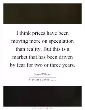 I think prices have been moving more on speculation than reality. But this is a market that has been driven by fear for two or three years Picture Quote #1