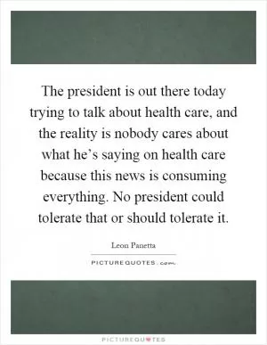 The president is out there today trying to talk about health care, and the reality is nobody cares about what he’s saying on health care because this news is consuming everything. No president could tolerate that or should tolerate it Picture Quote #1