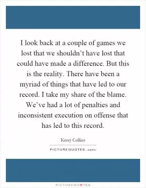 I look back at a couple of games we lost that we shouldn’t have lost that could have made a difference. But this is the reality. There have been a myriad of things that have led to our record. I take my share of the blame. We’ve had a lot of penalties and inconsistent execution on offense that has led to this record Picture Quote #1