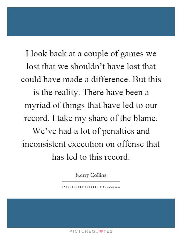 I look back at a couple of games we lost that we shouldn't have lost that could have made a difference. But this is the reality. There have been a myriad of things that have led to our record. I take my share of the blame. We've had a lot of penalties and inconsistent execution on offense that has led to this record Picture Quote #1