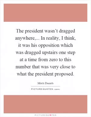 The president wasn’t dragged anywhere,... In reality, I think, it was his opposition which was dragged upstairs one step at a time from zero to this number that was very close to what the president proposed Picture Quote #1