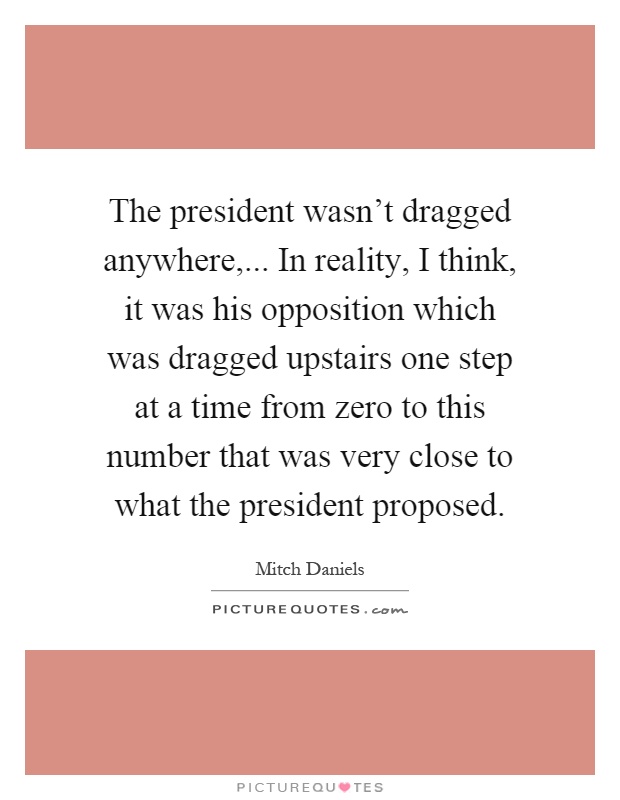 The president wasn't dragged anywhere,... In reality, I think, it was his opposition which was dragged upstairs one step at a time from zero to this number that was very close to what the president proposed Picture Quote #1
