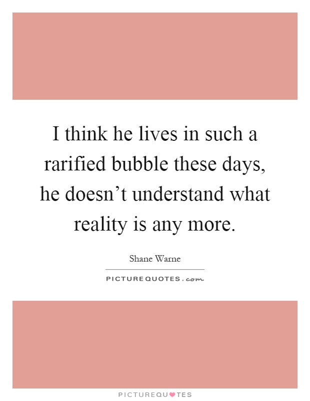 I think he lives in such a rarified bubble these days, he doesn't understand what reality is any more Picture Quote #1