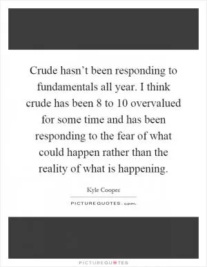 Crude hasn’t been responding to fundamentals all year. I think crude has been 8 to 10 overvalued for some time and has been responding to the fear of what could happen rather than the reality of what is happening Picture Quote #1