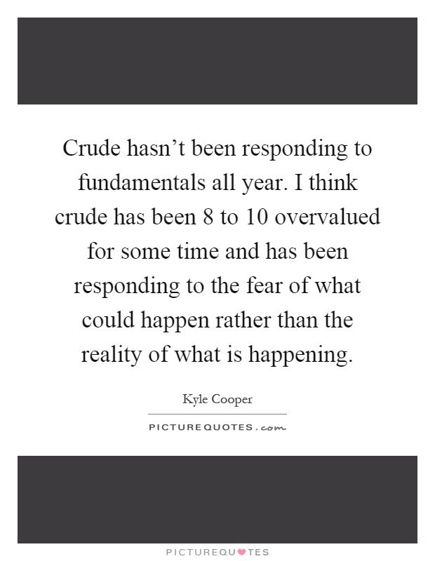 Crude hasn't been responding to fundamentals all year. I think crude has been 8 to 10 overvalued for some time and has been responding to the fear of what could happen rather than the reality of what is happening Picture Quote #1