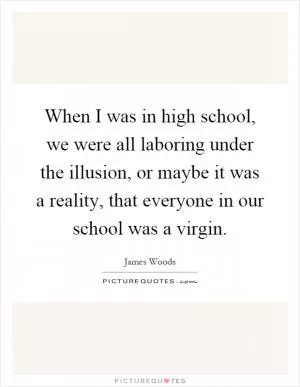 When I was in high school, we were all laboring under the illusion, or maybe it was a reality, that everyone in our school was a virgin Picture Quote #1