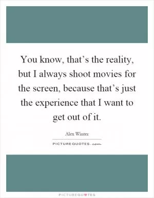 You know, that’s the reality, but I always shoot movies for the screen, because that’s just the experience that I want to get out of it Picture Quote #1