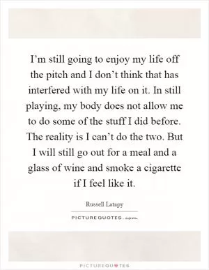 I’m still going to enjoy my life off the pitch and I don’t think that has interfered with my life on it. In still playing, my body does not allow me to do some of the stuff I did before. The reality is I can’t do the two. But I will still go out for a meal and a glass of wine and smoke a cigarette if I feel like it Picture Quote #1