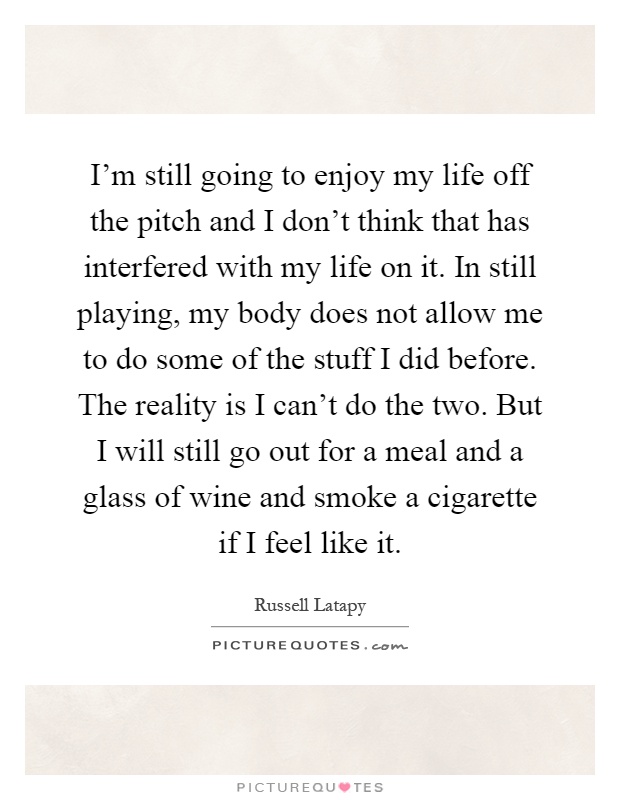 I'm still going to enjoy my life off the pitch and I don't think that has interfered with my life on it. In still playing, my body does not allow me to do some of the stuff I did before. The reality is I can't do the two. But I will still go out for a meal and a glass of wine and smoke a cigarette if I feel like it Picture Quote #1