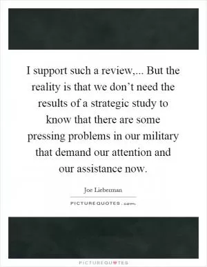 I support such a review,... But the reality is that we don’t need the results of a strategic study to know that there are some pressing problems in our military that demand our attention and our assistance now Picture Quote #1