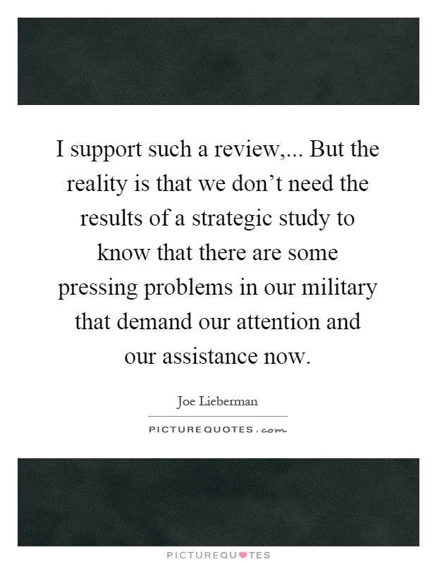 I support such a review,... But the reality is that we don't need the results of a strategic study to know that there are some pressing problems in our military that demand our attention and our assistance now Picture Quote #1