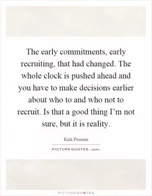 The early commitments, early recruiting, that had changed. The whole clock is pushed ahead and you have to make decisions earlier about who to and who not to recruit. Is that a good thing I’m not sure, but it is reality Picture Quote #1