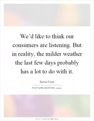 We’d like to think our consumers are listening. But in reality, the milder weather the last few days probably has a lot to do with it Picture Quote #1