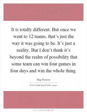 It is totally different. But once we went to 12 teams, that’s just the way it was going to be. It’s just a reality. But I don’t think it’s beyond the realm of possibility that some team can win four games in four days and win the whole thing Picture Quote #1