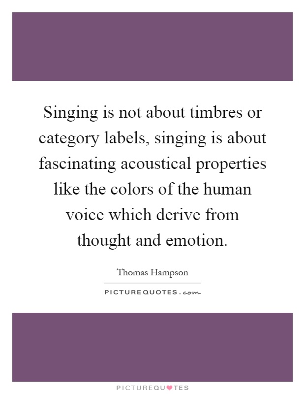 Singing is not about timbres or category labels, singing is about fascinating acoustical properties like the colors of the human voice which derive from thought and emotion Picture Quote #1