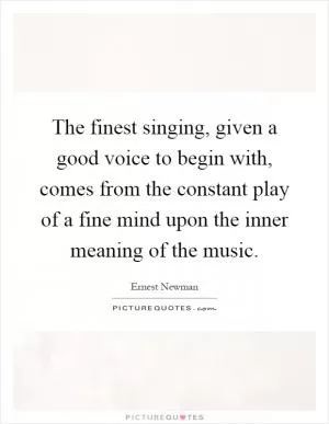 The finest singing, given a good voice to begin with, comes from the constant play of a fine mind upon the inner meaning of the music Picture Quote #1