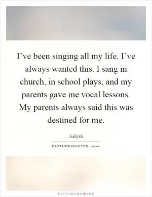 I’ve been singing all my life. I’ve always wanted this. I sang in church, in school plays, and my parents gave me vocal lessons. My parents always said this was destined for me Picture Quote #1