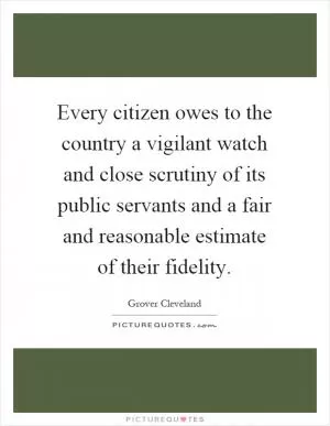 Every citizen owes to the country a vigilant watch and close scrutiny of its public servants and a fair and reasonable estimate of their fidelity Picture Quote #1