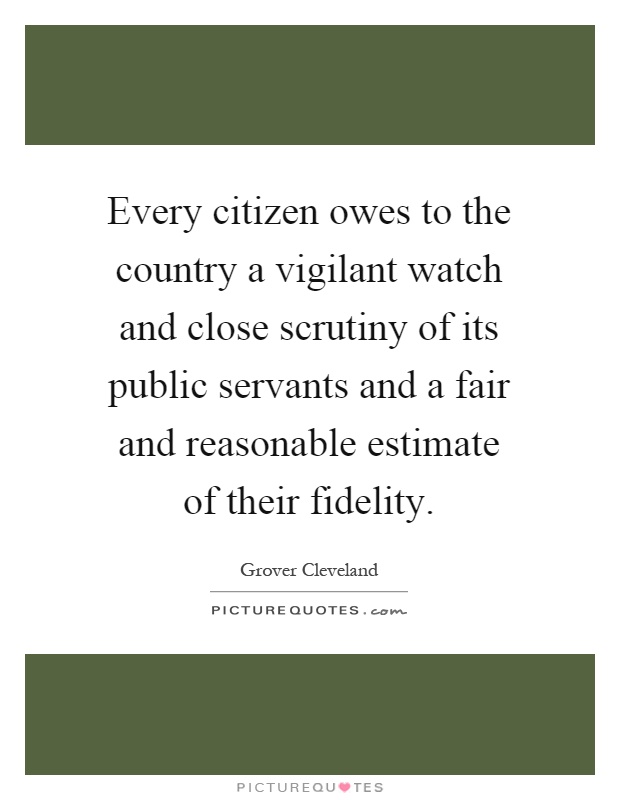 Every citizen owes to the country a vigilant watch and close scrutiny of its public servants and a fair and reasonable estimate of their fidelity Picture Quote #1