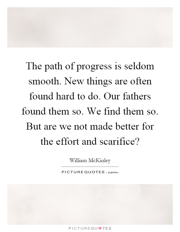 The path of progress is seldom smooth. New things are often found hard to do. Our fathers found them so. We find them so. But are we not made better for the effort and scarifice? Picture Quote #1