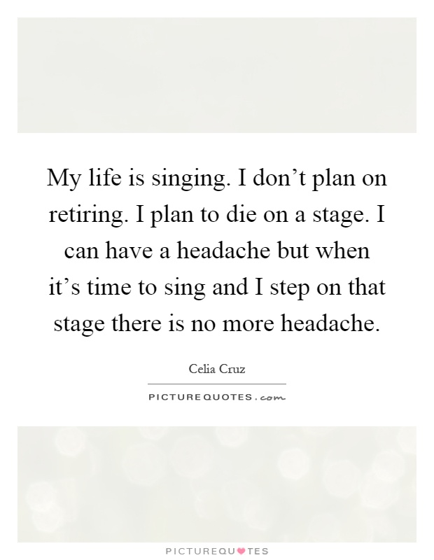 My life is singing. I don't plan on retiring. I plan to die on a stage. I can have a headache but when it's time to sing and I step on that stage there is no more headache Picture Quote #1