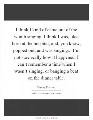 I think I kind of came out of the womb singing. I think I was, like, born at the hospital, and, you know, popped out, and was singing... I’m not sure really how it happened. I can’t remember a time when I wasn’t singing, or banging a beat on the dinner table Picture Quote #1