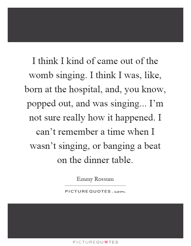 I think I kind of came out of the womb singing. I think I was, like, born at the hospital, and, you know, popped out, and was singing... I'm not sure really how it happened. I can't remember a time when I wasn't singing, or banging a beat on the dinner table Picture Quote #1