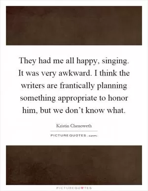 They had me all happy, singing. It was very awkward. I think the writers are frantically planning something appropriate to honor him, but we don’t know what Picture Quote #1