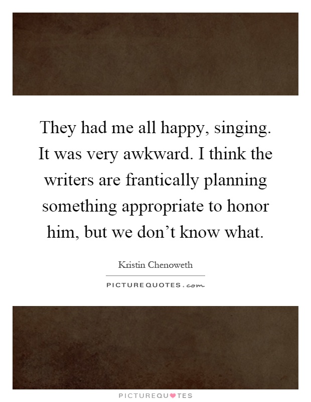 They had me all happy, singing. It was very awkward. I think the writers are frantically planning something appropriate to honor him, but we don't know what Picture Quote #1