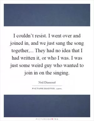 I couldn’t resist. I went over and joined in, and we just sang the song together,... They had no idea that I had written it, or who I was. I was just some weird guy who wanted to join in on the singing Picture Quote #1