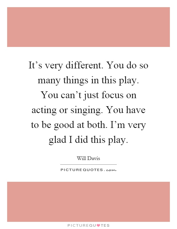 It's very different. You do so many things in this play. You can't just focus on acting or singing. You have to be good at both. I'm very glad I did this play Picture Quote #1