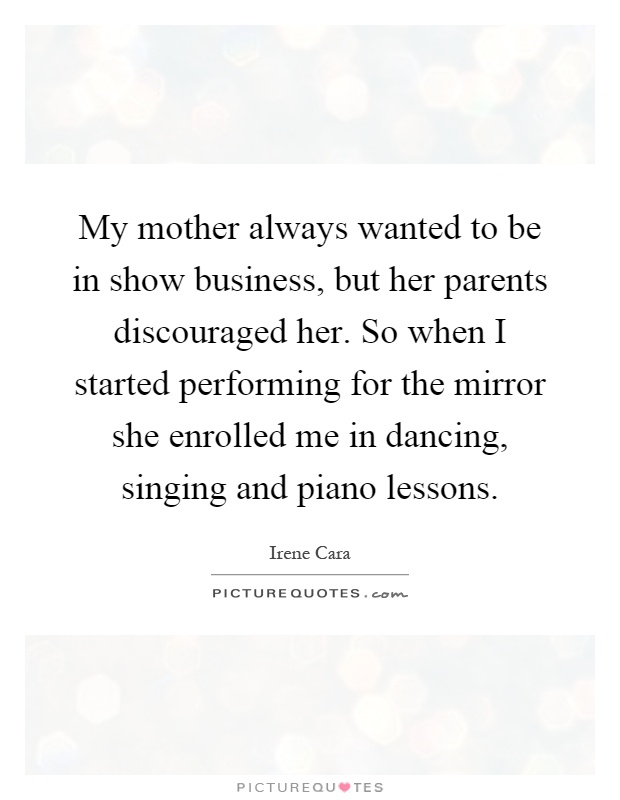 My mother always wanted to be in show business, but her parents discouraged her. So when I started performing for the mirror she enrolled me in dancing, singing and piano lessons Picture Quote #1