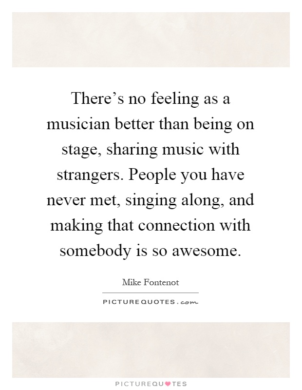There's no feeling as a musician better than being on stage, sharing music with strangers. People you have never met, singing along, and making that connection with somebody is so awesome Picture Quote #1