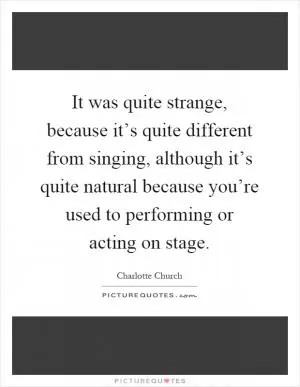 It was quite strange, because it’s quite different from singing, although it’s quite natural because you’re used to performing or acting on stage Picture Quote #1
