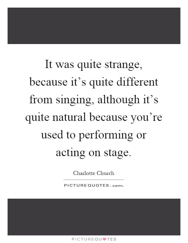 It was quite strange, because it's quite different from singing, although it's quite natural because you're used to performing or acting on stage Picture Quote #1